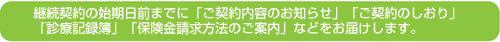 継続契約の始期日前までに「ご契約内容のお知らせ」「ご契約のしおり」
「診療記録簿」「保険金請求方法のご案内」などをお届けします。