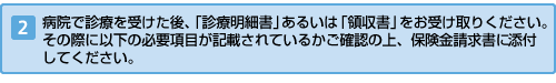 病院で診療を受けた後、診療明細書あるいは領収書をお受け取りください。その際に右上の必要項目が記載されているか確認の上、保険金請求書とともにお送りください。