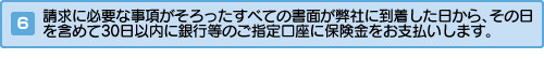 請求に必要な事項がそろったすべての書面が弊社に到着した日から、その日を含めて30日以内に銀行等のご指定口座に保険金をお支払いします。