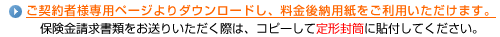 ご契約者様専用ページよりダウンロードし、料金後納用紙をご利用いただけます。保険金請求書類の送付の際に、コピーして定形封筒に貼ってください。