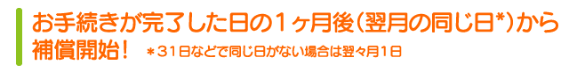お手続きが完了日の翌日、午前0時より補償開始！