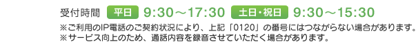受付時間　平日 9:30～17:30　土日・祝日 9:30～15:30　※ご利用のIP電話のご契約状況により、上記「0120」の番号にはつながらない場合があります。※サービス向上のため、通話内容を録音させていただく場合があります。