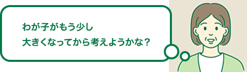 わが子がもう少し大きくなってから考えようかな？