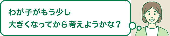 わが子がもう少し大きくなってから考えようかな？