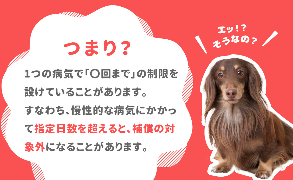 つまり1つの病気で「〇回まで」の制限を設けていることがあります。 すなわち、慢性的な病気にかかって指定日数を超えると、補償の対象外になることがあります。