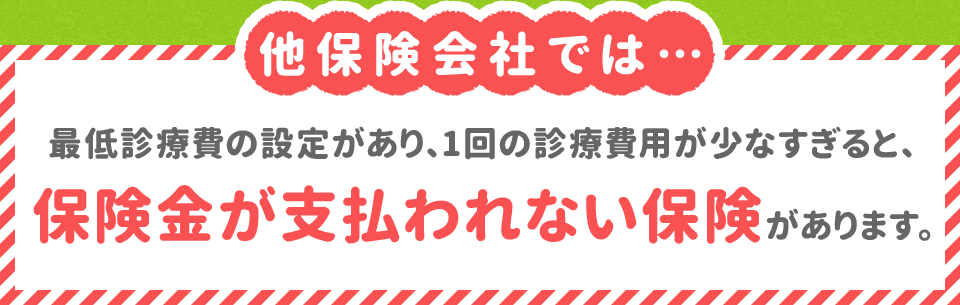 他保険会社では…最低診療費の設定があり、1回の診療費用が少なすぎると、 保険金が支払われない保険があります。