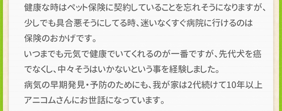 健康な時はペット保険に契約していることを忘れそうになりますが、少しでも具合悪そうにしてる時、迷いなくすぐ病院に行けるのは保険のおかげです。いつまでも元気で健康でいてくれるのが一番ですが、先代犬を癌でなくし、中々そうはいかないという事を経験しました。病気の早期発見・予防のためにも、我が家は2代続けて10年以上アニコムさんにお世話になっています。