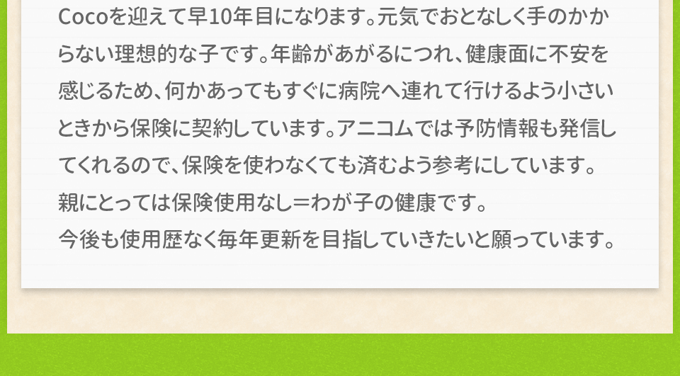 Cocoを迎えて早10年目になります。元気でおとなしく手のかからない理想的な子です。年齢があがるにつれ、健康面に不安を感じるため、何かあってもすぐに病院へ連れて行けるよう小さいときから保険に契約しています。アニコムでは予防情報も発信してくれるので、保険を使わなくても済むよう参考にしています。親にとっては保険使用なし＝わが子の健康です。今後も使用歴なく毎年更新を目指していきたいと願っています。