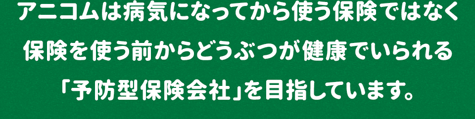 アニコムは病気になってから使う保険ではなく保険を使う前からどうぶつが健康でいられる「予防型保険会社」を目指しています。