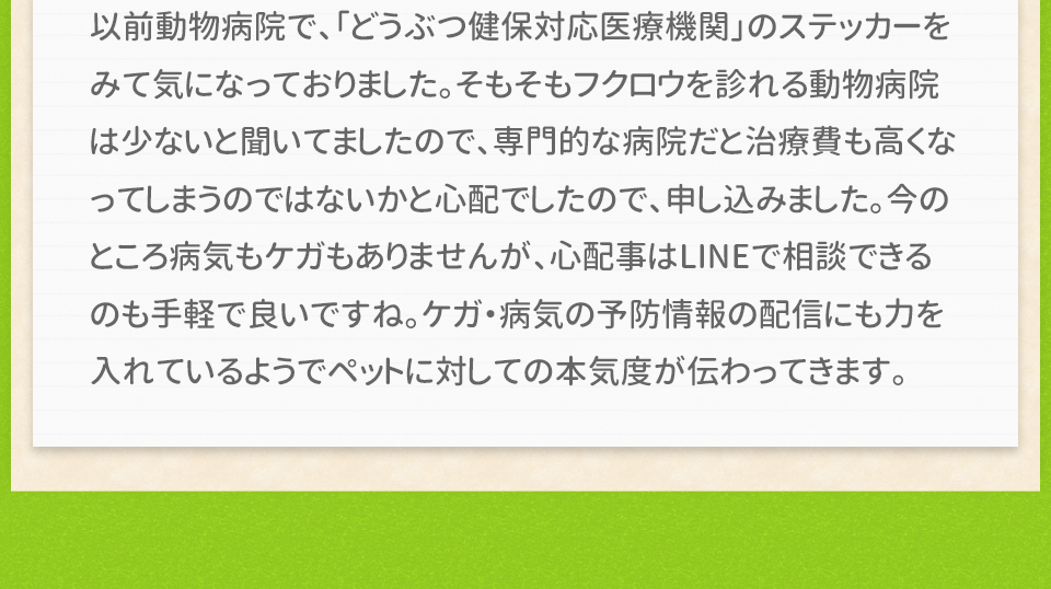 以前動物病院で、「どうぶつ健保対応医療機関」のステッカーをみて気になっておりました。そもそもフクロウを診れる動物病院は少ないと聞いてましたので、専門的な病院だと治療費も高くなってしまうのではないかと心配でしたので、申し込みました。今のところ病気もケガもありませんが、心配事はLINEで相談できるのも手軽で良いですね。ケガ・病気の予防情報の配信にも力を入れているようでペットに対しての本気度が伝わってきます。