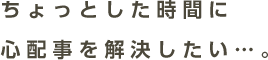 ちょっとした時間に心配事を解決したい…。