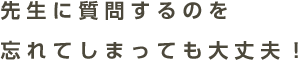 先生に質問するのを忘れてしまっても大丈夫！