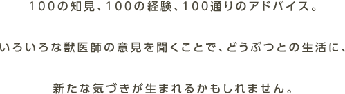 100の知見、100の経験、100通りのアドバイス。いろいろな獣医師の意見を聞くことで、どうぶつとの生活に、新たな気づきが生まれるかもしれません。