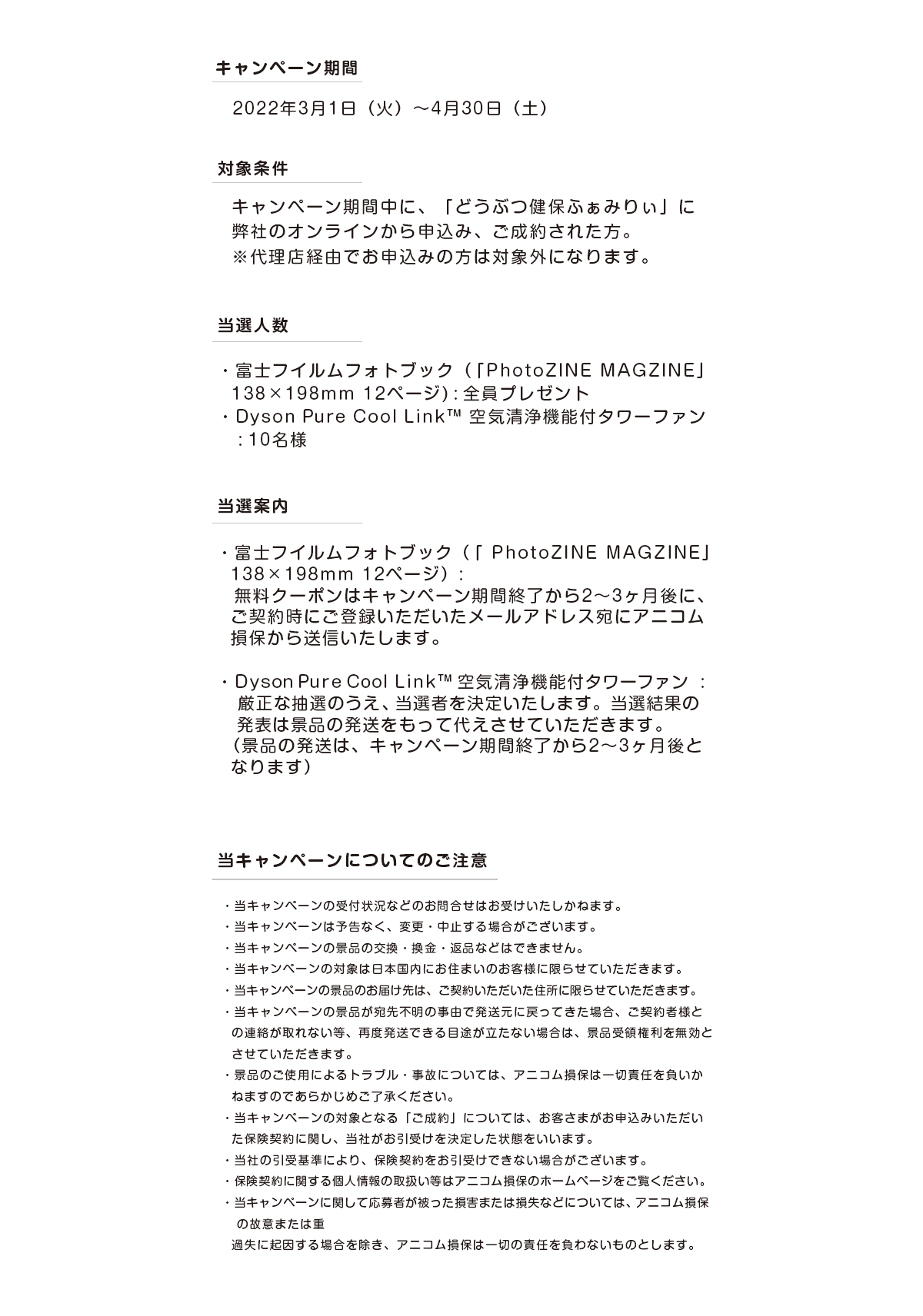 キャンペーン期間 2022年3月1日（火）～4月30日（土） 対象条件 キャンペーン期間中に、弊社のオンラインから申込み、ご成約された方。※代理店経由でお申し込みの方は対象外になります。 当選人数 富士フイルムフォトブック（「photo ZINE MAGAZINE」138×198mm12ページ）全員プレゼント 空気清浄機付タワーファンDyson Pure Cool Link™ 10名様 当選案内 富士フイルムフォトブック（「photo ZINE MAGAZINE」138×198mm12ページ）：無料クーポンはキャンペーン期間終了から2～3か月後に、ご成約時にご登録いただいたメールアドレス宛にアニコムから送信いたします。Dyson Pure Cool Link™ 空気清浄機付タワーファン：厳正な抽選のうえ、当選者を決定いたします。当選結果の発表は景品の発想をもって代えさせていただきます。（景品の発送は、キャンペーン期間終了から2～3か月後となります。） 当キャンペーンについてのご注意 ・当キャンペーンの受付状況などのお問い合わせはお受けいたしかねます。・当キャンペーンは予告なく、変更・中止する場合がございます。・当キャンペーンの景品の交換・換金・返品などはできません。・当キャンペーンの対象は日本国内にお住まいのお客様に限らせていただきます。・当キャンペーンの景品のお届け先は、契約いただいた住所に限らせていただきます。・当キャンペーンの景品が宛先不明の事由で発送元に戻ってきた場合、ご契約者様との連絡が取れない等、再度発送できるめどが立たない場合は、景品受領権利を無効とさせていただきます。・景品のご使用によるトラブル・事故については、アニコム損保は一切責任を負いかねますのであらかじめご了承ください。・当キャンペーンの対象となる「ご成約」については、お客さまがお申込みいただいた保険契約に関し、当社がお引受けを決定した状態をいいます。・当社の引受基準により、保険契約をお引受けできない場合がございます。・保険契約に関する個人情報の取り扱い等はアニコム損保のホームページをご覧ください。・当キャンペーンに関して応募者が被った損害または損失などについては、アニコム損保の故意または重過失に起因する場合を除き、アニコム損保は一切の責任を負わないものとします。