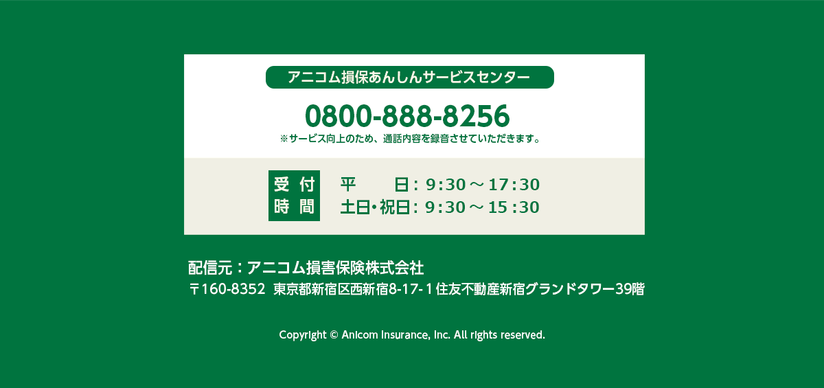 アニコム損保あんしんサービスセンター 0800-888-8256 ※サービス向上のため通話内容を録音させていただきます。 受付時間 平日：9:30~17:30 土日祝日：9:30~15:30 配信元：アニコム損害保険株式会社 東京都新宿区西新宿8-17-1住友不動産新宿グランドタワー39階