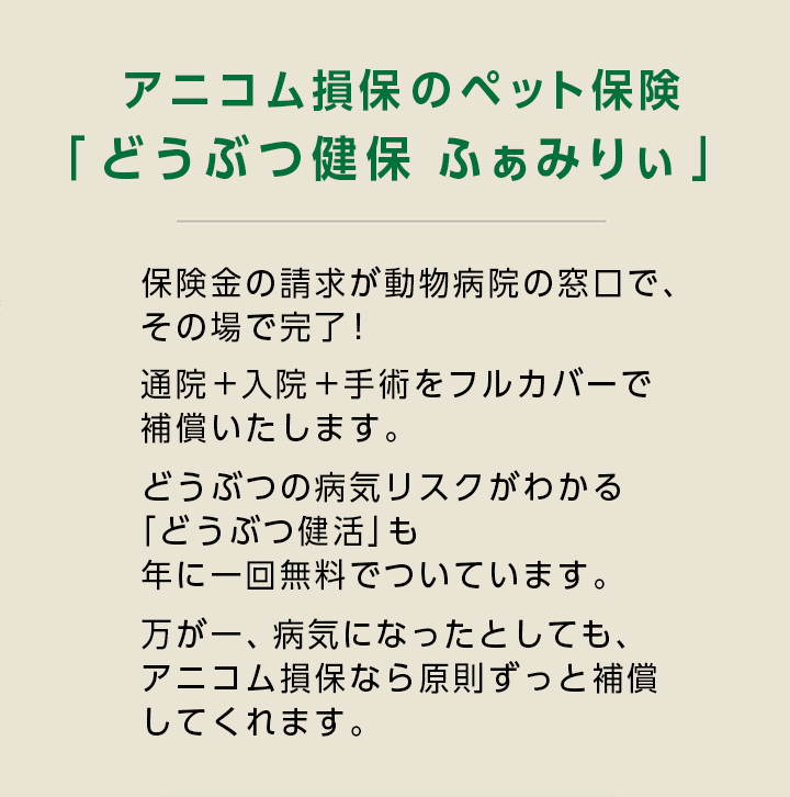 アニコム損保のペット保険「どうぶつ健保ふぁみりぃ」保険金の請求が動物病院の窓口で、その場で完了！入院＋通院＋手術をフルカバーで補償いたします。どうぶつの病気リスクがわかる「どうぶつ健活」も年に一回無料でついています。万が一、病気になったとしても、アニコム損保なら原則ずっと補償してくれます。