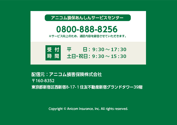 アニコム損保あんしんサービスセンター 0800-888-8256 ※サービス向上のため通話内容を録音させていただきます。 受付時間 平日：9:30~17:30 土日祝日：9:30~15:30 配信元：アニコム損害保険株式会社 東京都新宿区西新宿8-17-1住友不動産新宿グランドタワー39階