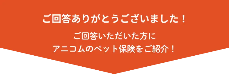 ご回答ありがとうございました！ ご回答いただいた方にアニコムのペット保険をご紹介！
