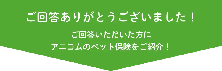 ご回答ありがとうございました！ ご回答いただいた方にアニコムのペット保険をご紹介！