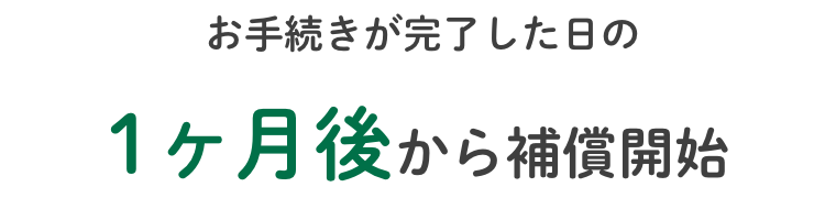 お手続きが完了した日の1ヶ月後から補償開始