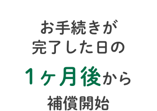 お手続きが完了した日の1ヶ月後から補償開始