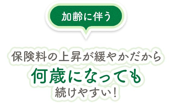 加齢に伴う保険料の上昇が緩やかだから何歳になっても 続けやすい！