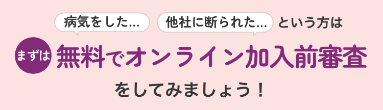 病気をした。他社に断られた。という方はまずは無料でオンライン加入前審査をしてみましょう！
