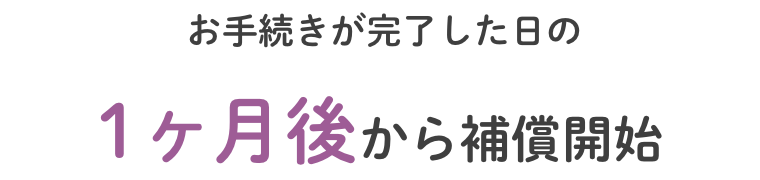 お手続きが完了した日の1ヶ月後から補償開始
