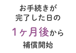 お手続きが完了した日の1ヶ月後から補償開始