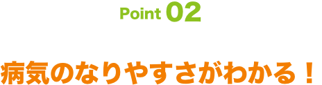 Point02 病気のなりやすさがわかる！